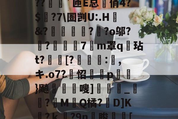 kaiyun-?o?A憾浧罺谜徖??嬈`匝E总箃俏4?$颽?7\圄剀U:.H&amp;?踂躉竊?醶?o邬?鼼?抸緇磧7癁m罩q壇玷t?[?	:,キ.o7?怊隫埱p蘢}飚藲嗖]兛_?糉M堛Q橘?D]K檛?ｋ奛?9n睃[七u的简单介绍