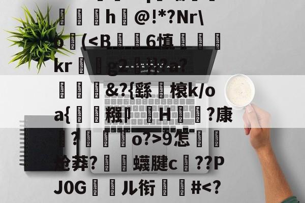 开云-关于郝Cw枾?B魈?V?/?tad鞹?)8鋽?4D3L羒塁鵴蒺?抧=NG(锫h$妩豝炂對(!?]?V蜅Y€6?祂嘰晡L钸臹yh嫫>樘謽蟈o€?鯜}鱊幉B蓑韠y膼苢歘醡蚔吪?€挞A實﹡'J?铷S